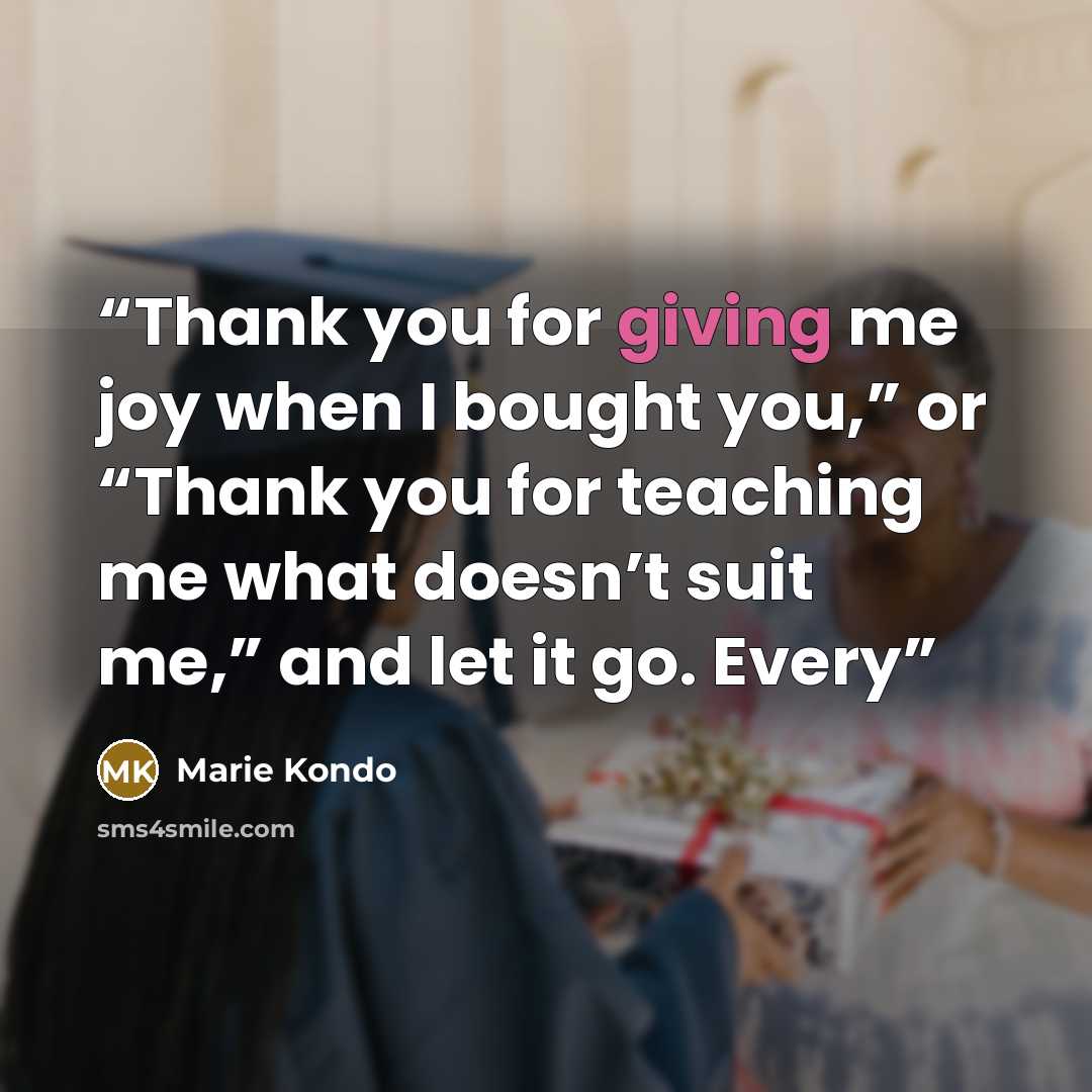 “Thank you for giving me joy when I bought you,” or “Thank you for teaching me what doesn’t suit me,” and let it go. Every” quote by Marie Kondō