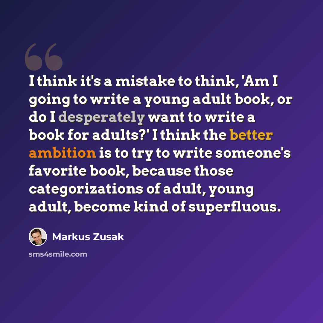“I think it's a mistake to think, 'Am I going to write a young adult book, or do I desperately want to write a book for adults?' I think the better ambition is to try to write someone's favorite book, because those categorizations of adult, young adult, become kind of superfluous.” quote by Markus Zusak