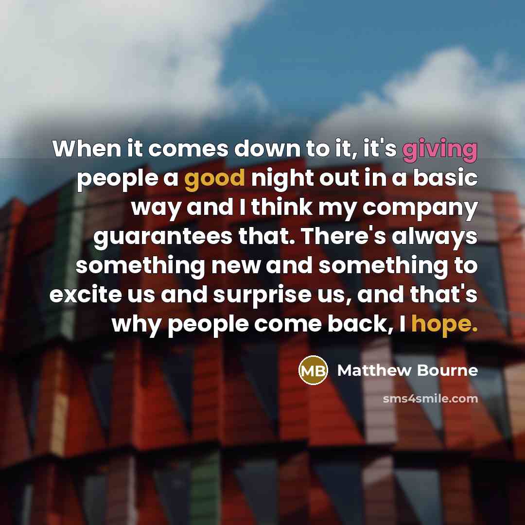 “When it comes down to it, it's giving people a good night out in a basic way and I think my company guarantees that. There's always something new and something to excite us and surprise us, and that's why people come back, I hope.” quote by Matthew Bourne