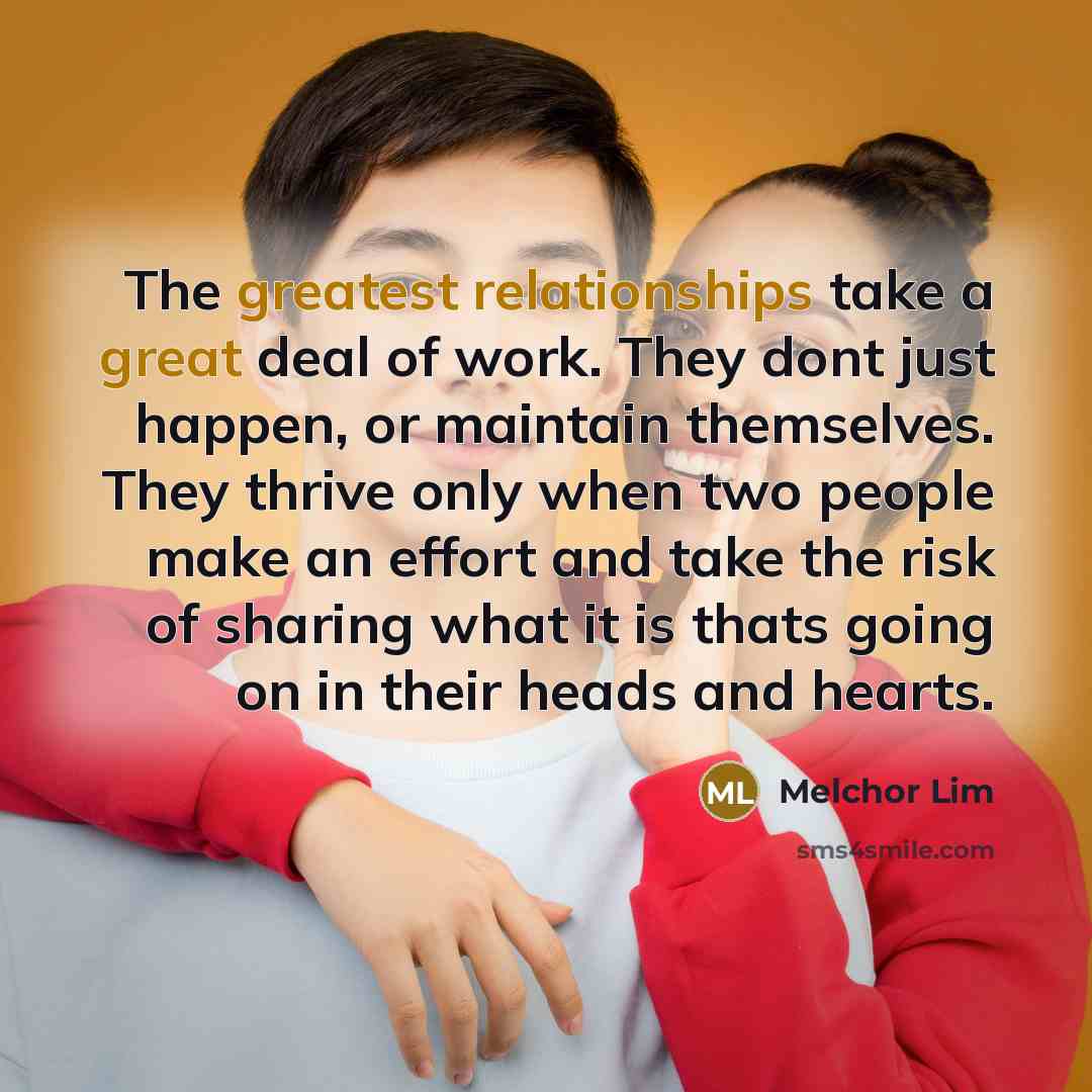 “The greatest relationships take a great deal of work. They dont just happen, or maintain themselves. They thrive only when two people make an effort and take the risk of sharing what it is thats going on in their heads and hearts.” quote by Melchor Lim