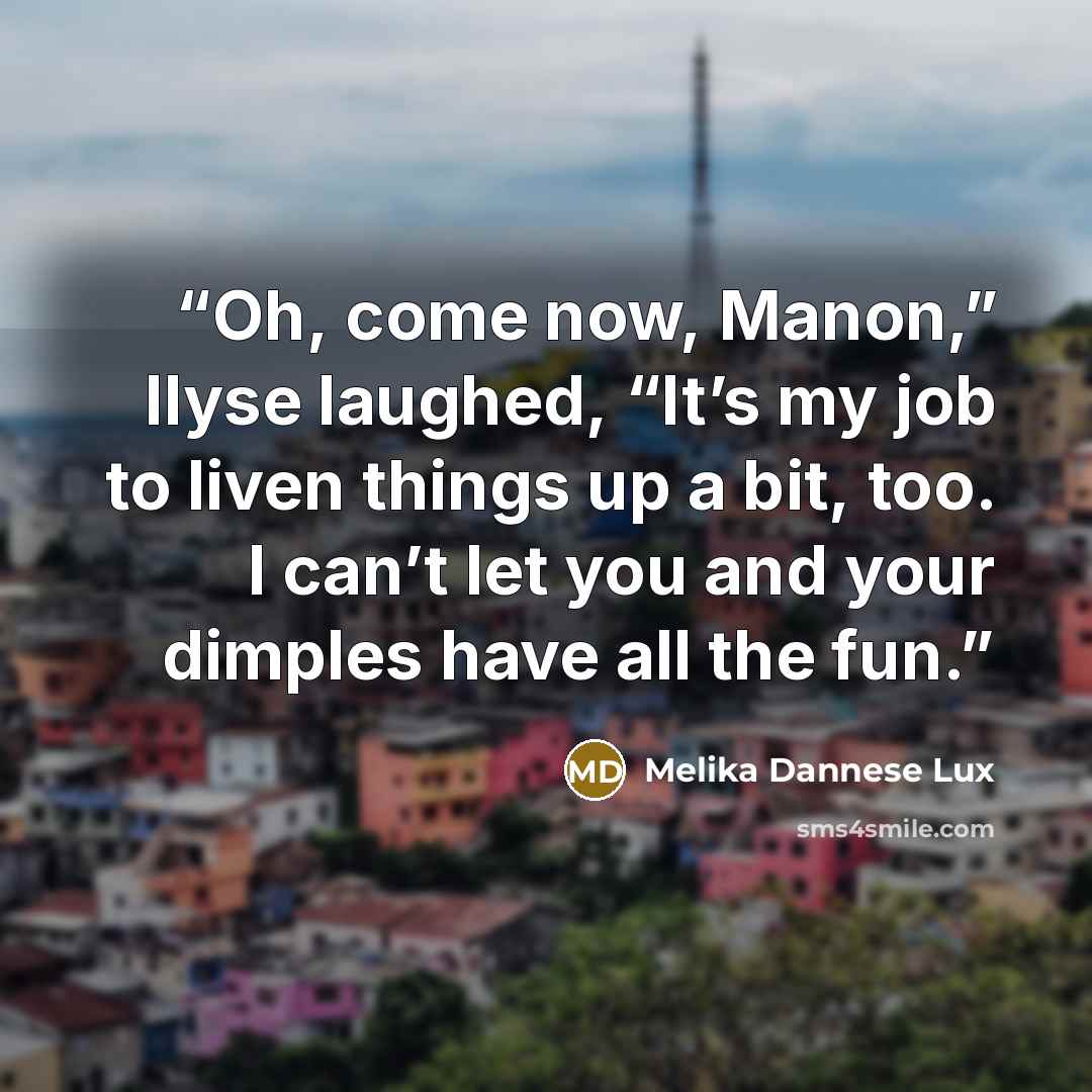 “Oh, come now, Manon,” Ilyse laughed, “It’s my job to liven things up a bit, too. I can’t let you and your dimples have all the fun.” quote by Melika Dannese Lux