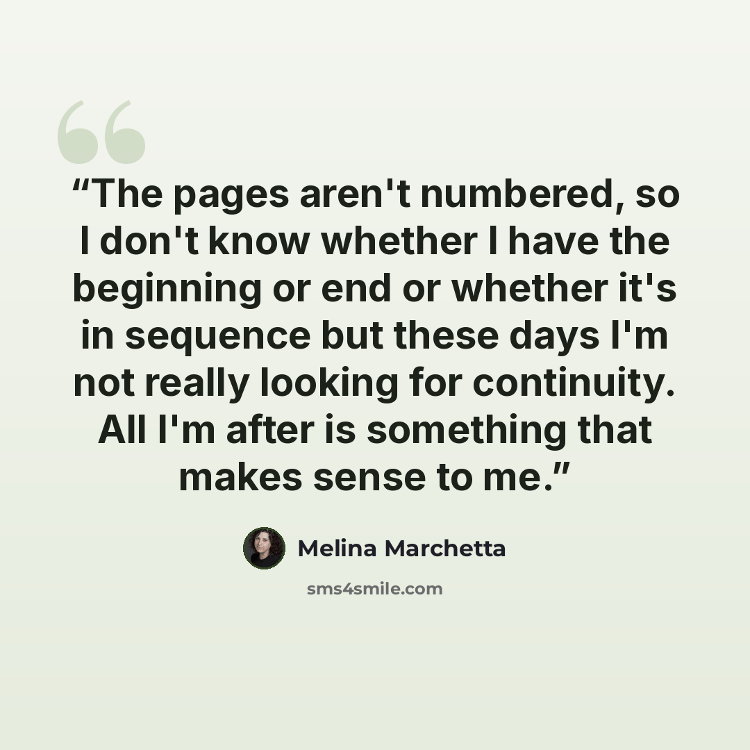 “The pages aren't numbered, so I don't know whether I have the beginning or end or whether it's in sequence but these days I'm not really looking for continuity. All I'm after is something that makes sense to me.” quote by Melina Marchetta