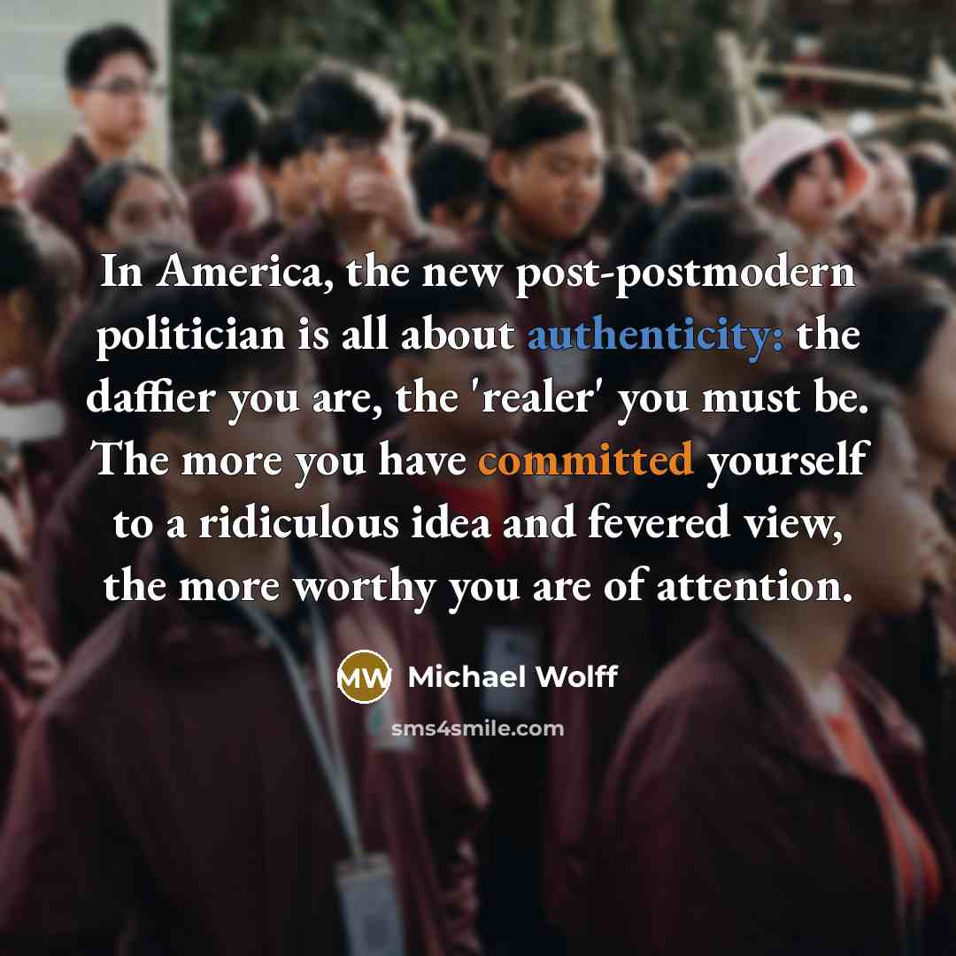 “In America, the new post-postmodern politician is all about authenticity: the daffier you are, the 'realer' you must be. The more you have committed yourself to a ridiculous idea and fevered view, the more worthy you are of attention.” quote by Michael Wolff