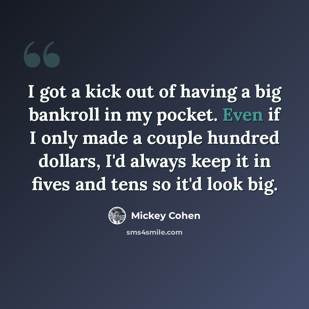 “I got a kick out of having a big bankroll in my pocket. Even if I only made a couple hundred dollars, I'd always keep it in fives and tens so it'd look big.” quote by Mickey Cohen