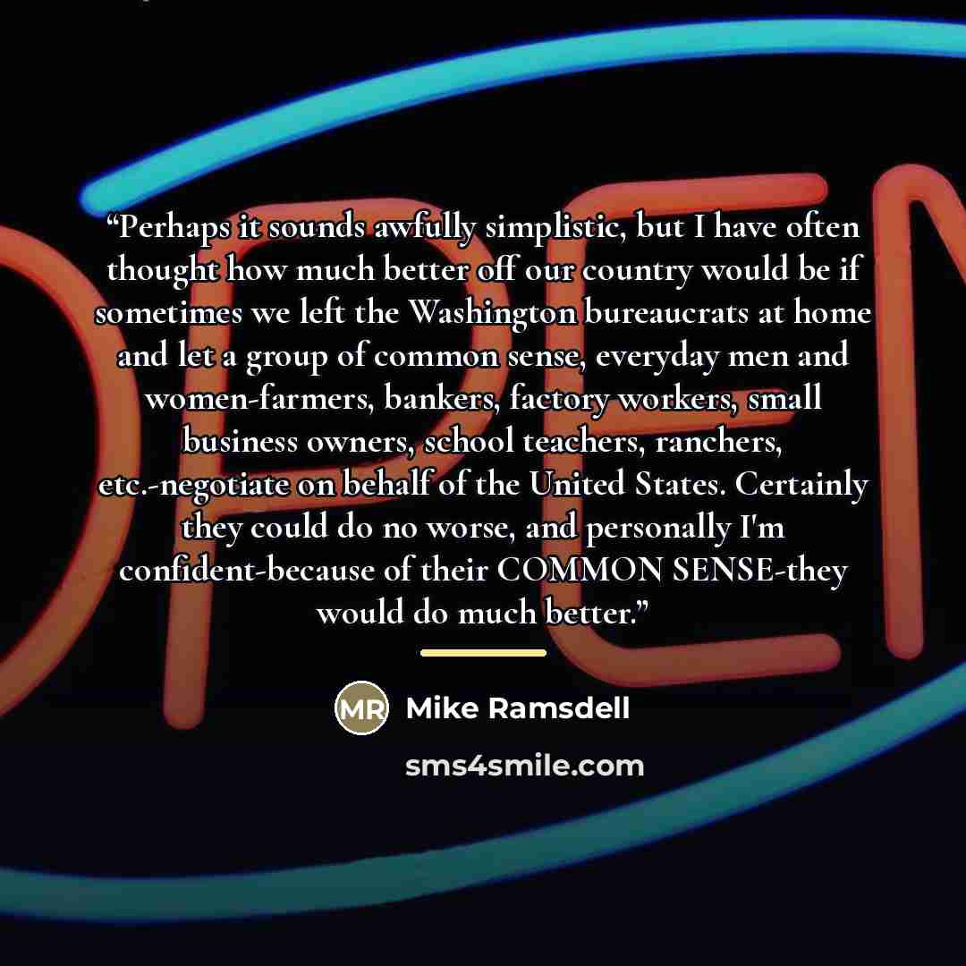 “Perhaps it sounds awfully simplistic, but I have often thought how much better off our country would be if sometimes we left the Washington bureaucrats at home and let a group of common sense, everyday men and women-farmers, bankers, factory workers, small business owners, school teachers…” quote by Mike Ramsdell