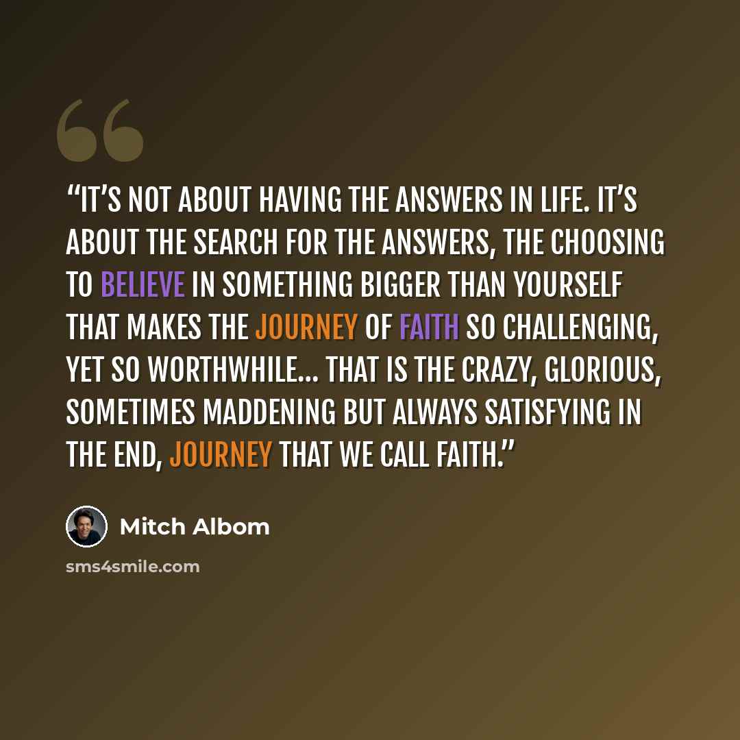 “It’s not about having the answers in life. It’s about the search for the answers, the choosing to believe in something bigger than yourself that makes the journey of faith so challenging, yet so worthwhile… That is the crazy, glorious, sometimes maddening but always satisfying in the end, journey…” quote by Mitch Albom