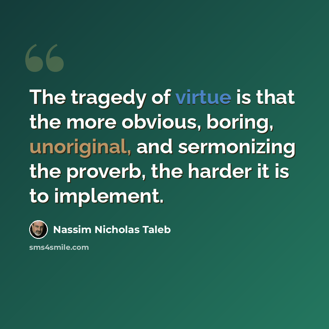 “The tragedy of virtue is that the more obvious, boring, unoriginal, and sermonizing the proverb, the harder it is to implement.” quote by Nassim Nicholas Taleb