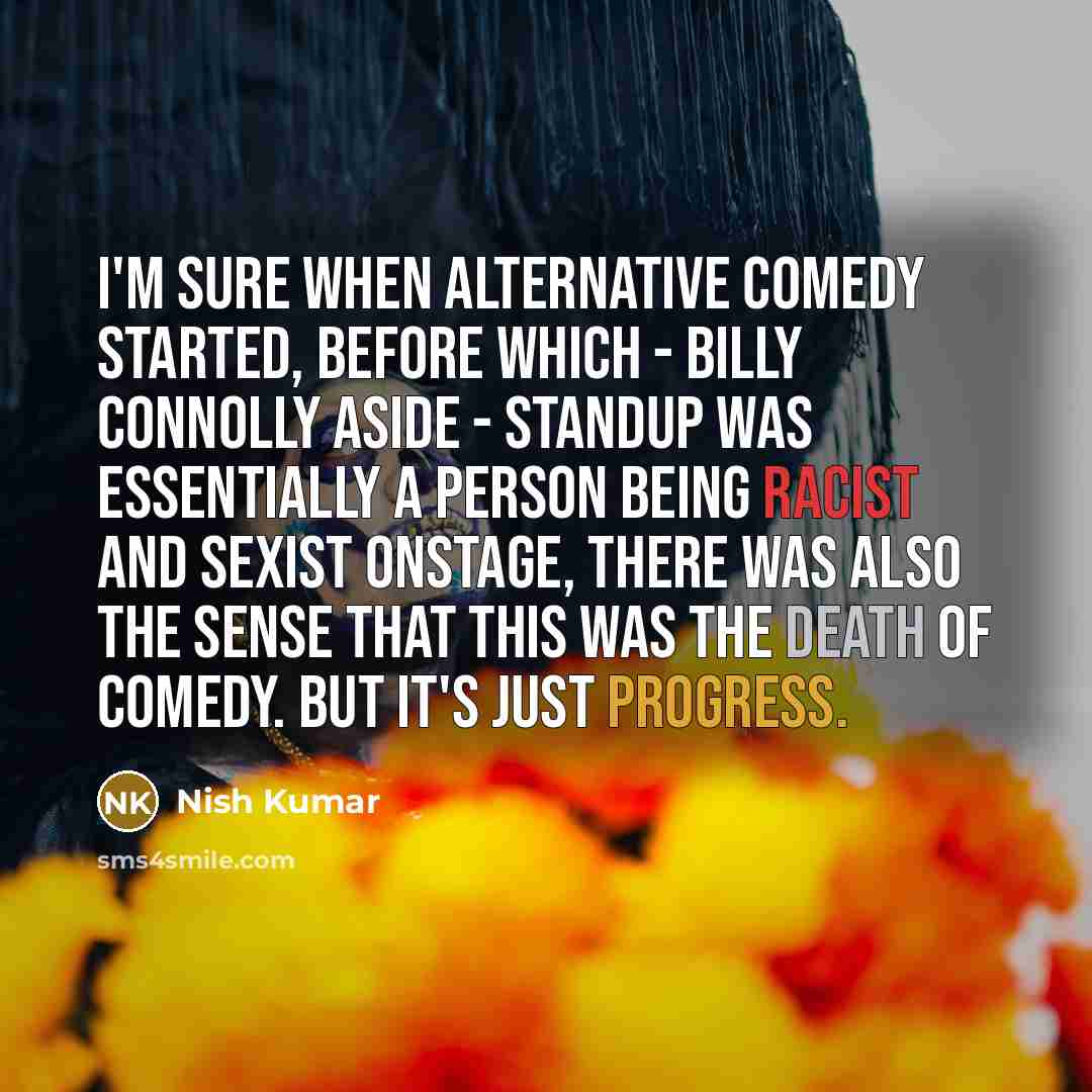 “I'm sure when alternative comedy started, before which - Billy Connolly aside - standup was essentially a person being racist and sexist onstage, there was also the sense that this was the death of comedy. But it's just progress.” quote by Nish Kumar