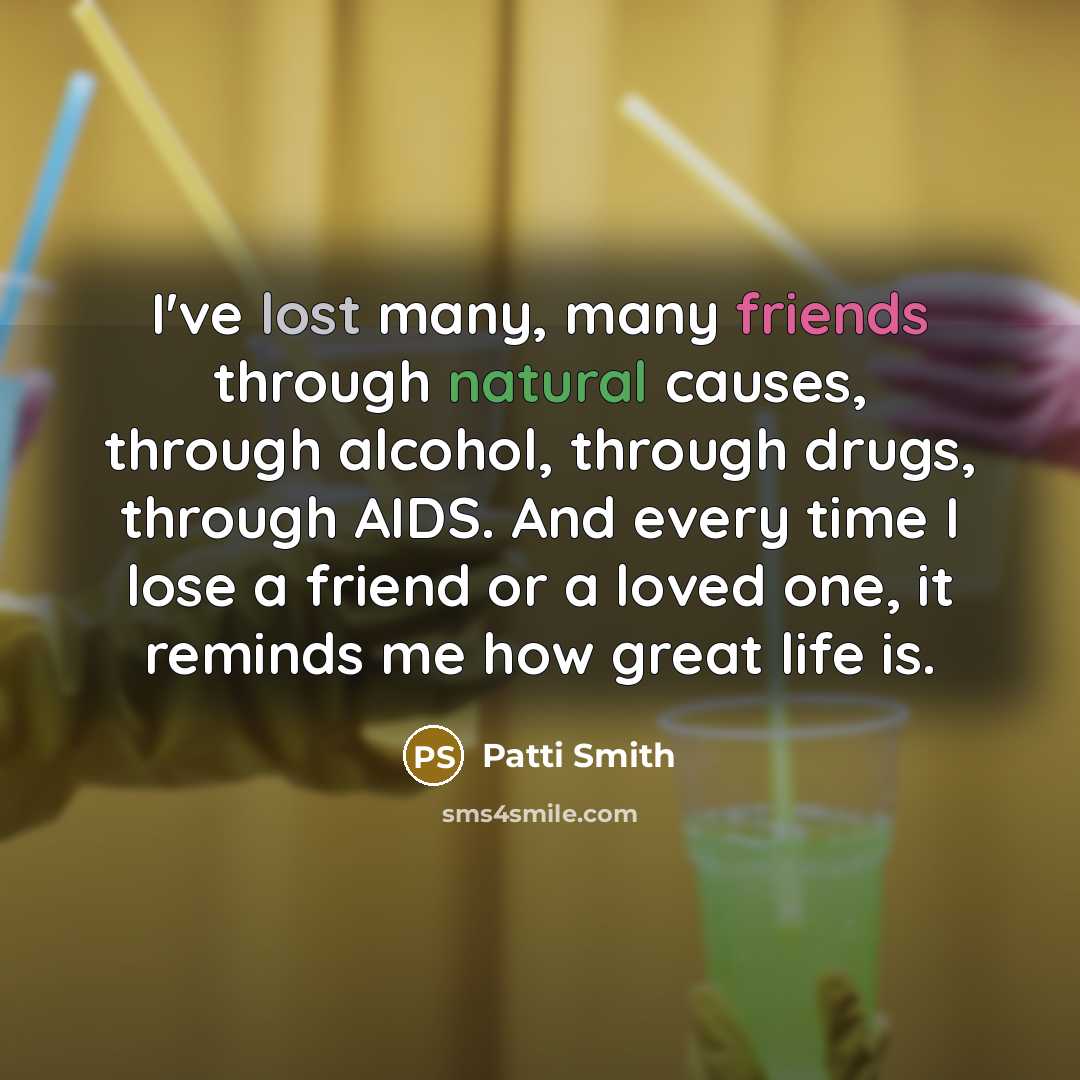 “I've lost many, many friends through natural causes, through alcohol, through drugs, through AIDS. And every time I lose a friend or a loved one, it reminds me how great life is.” quote by Patti Smith