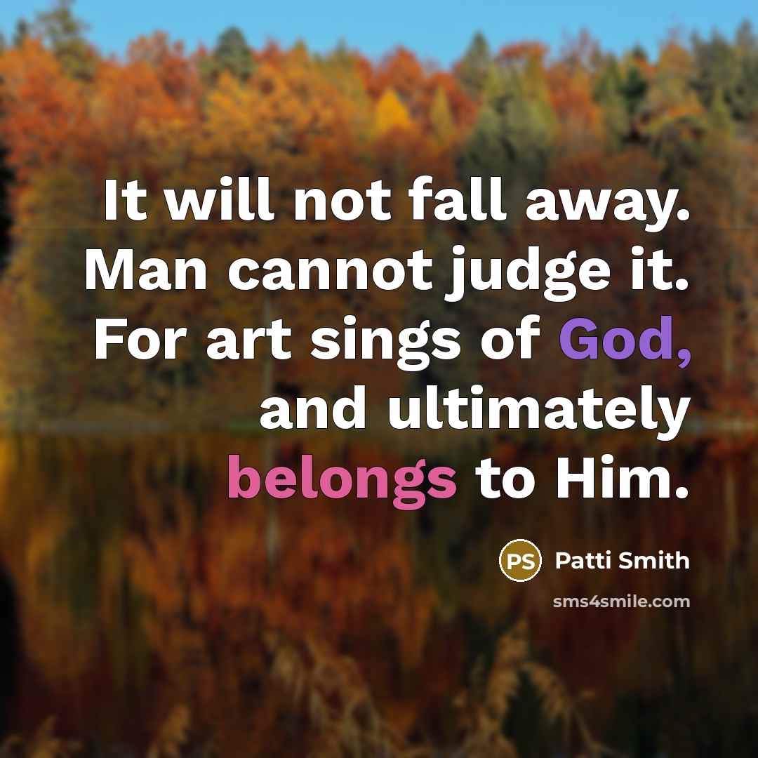 “It will not fall away. Man cannot judge it. For art sings of God, and ultimately belongs to Him.” quote by Patti Smith