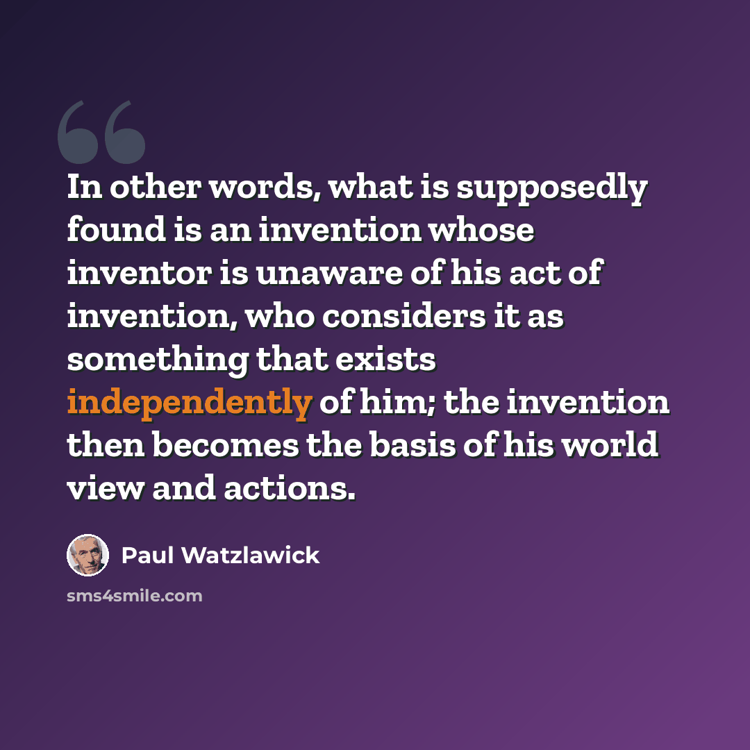 “In other words, what is supposedly found is an invention whose inventor is unaware of his act of invention, who considers it as something that exists independently of him; the invention then becomes the basis of his world view and actions.” quote by Paul Watzlawick