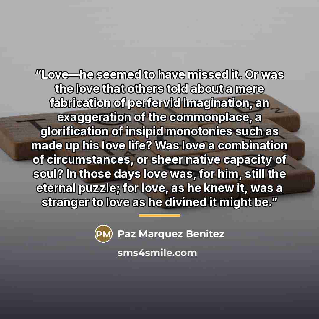“Love—he seemed to have missed it. Or was the love that others told about a mere fabrication of perfervid imagination, an exaggeration of the commonplace, a glorification of insipid monotonies such as made up his love life? Was love a combination of circumstances, or sheer native capacity of soul?…” quote by Paz Marquez Benitez