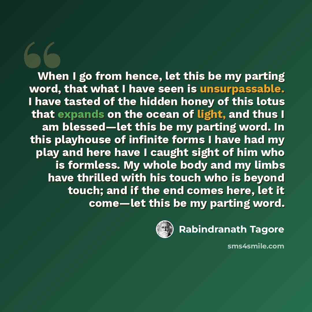 “When I go from hence, let this be my parting word, that what I have seen is unsurpassable. I have tasted of the hidden honey of this lotus that expands on the ocean of light, and thus I am blessed—let this be my parting word. In this playhouse of infinite forms I have had my play and here have I…” quote by Rabindranath Tagore