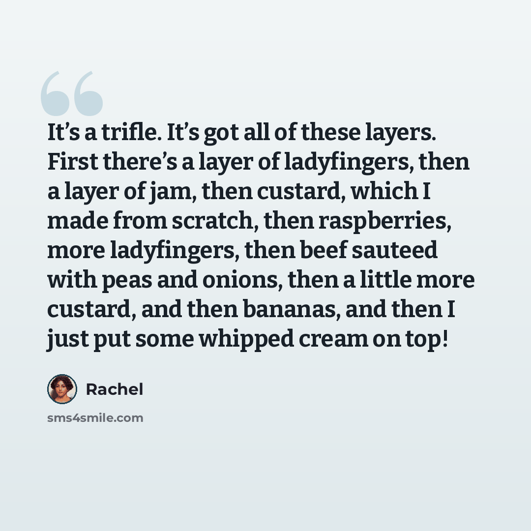“It’s a trifle. It’s got all of these layers. First there’s a layer of ladyfingers, then a layer of jam, then custard, which I made from scratch, then raspberries, more ladyfingers, then beef sauteed with peas and onions, then a little more custard, and then bananas, and then I just put some…” quote by Rachel