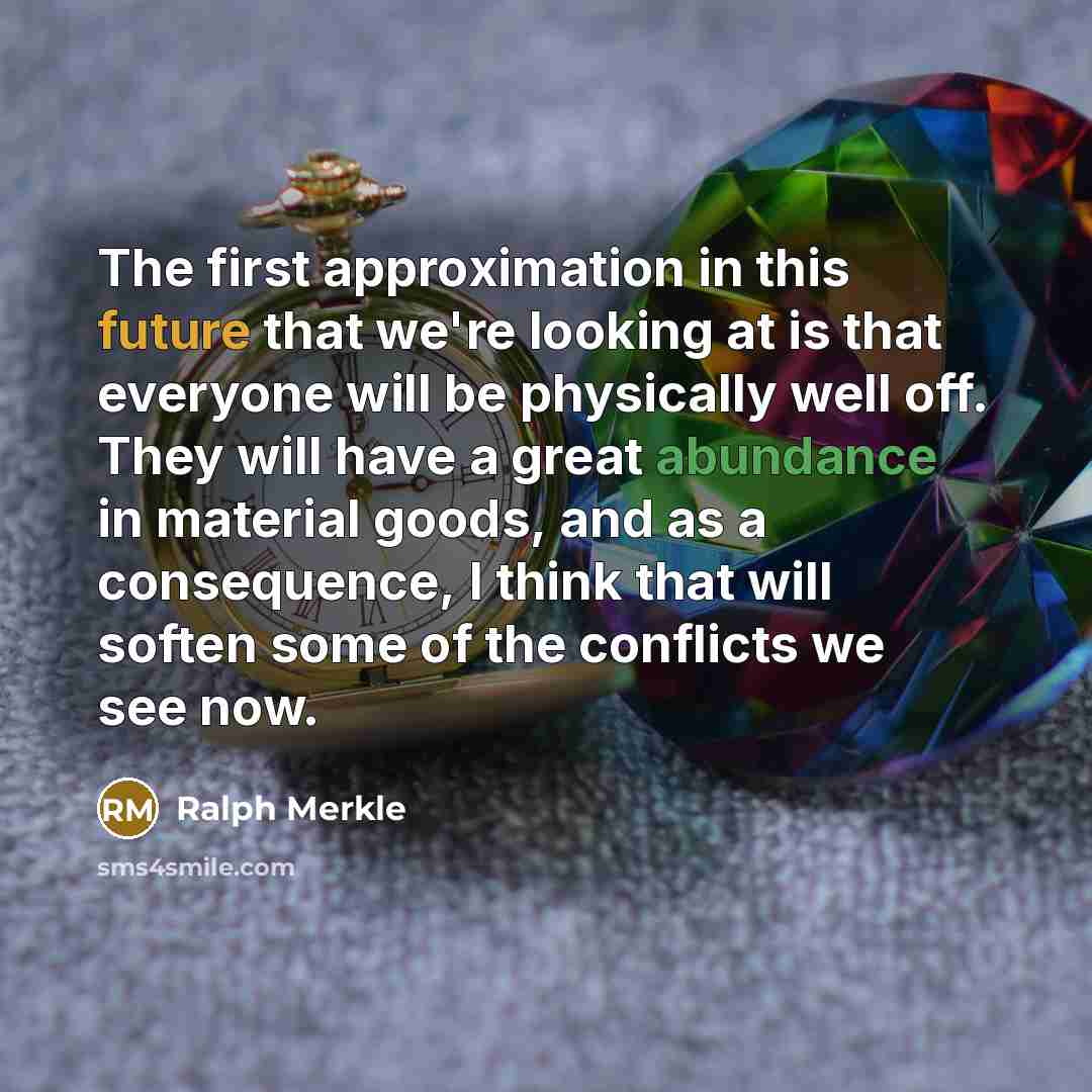 “The first approximation in this future that we're looking at is that everyone will be physically well off. They will have a great abundance in material goods, and as a consequence, I think that will soften some of the conflicts we see now.” quote by Ralph Merkle
