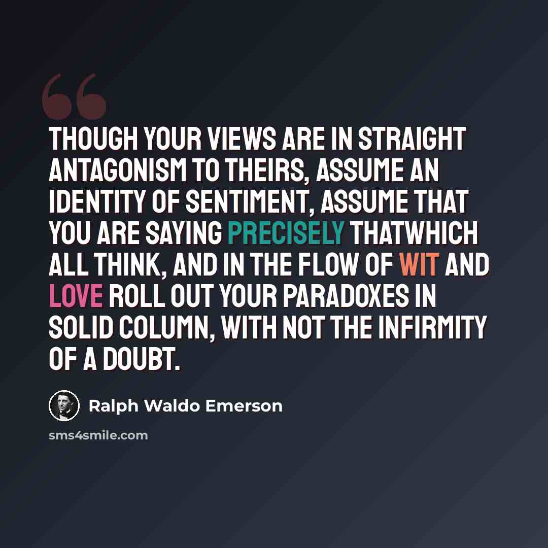 “Though your views are in straight antagonism to theirs, assume an identity of sentiment, assume that you are saying precisely thatwhich all think, and in the flow of wit and love roll out your paradoxes in solid column, with not the infirmity of a doubt.” quote by Ralph Waldo Emerson