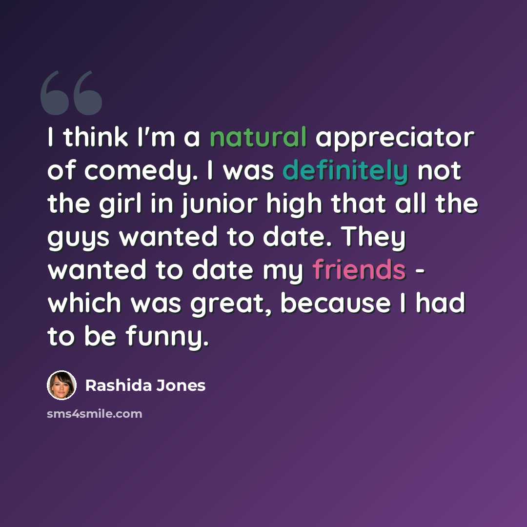 “I think I'm a natural appreciator of comedy. I was definitely not the girl in junior high that all the guys wanted to date. They wanted to date my friends - which was great, because I had to be funny.” quote by Rashida Jones