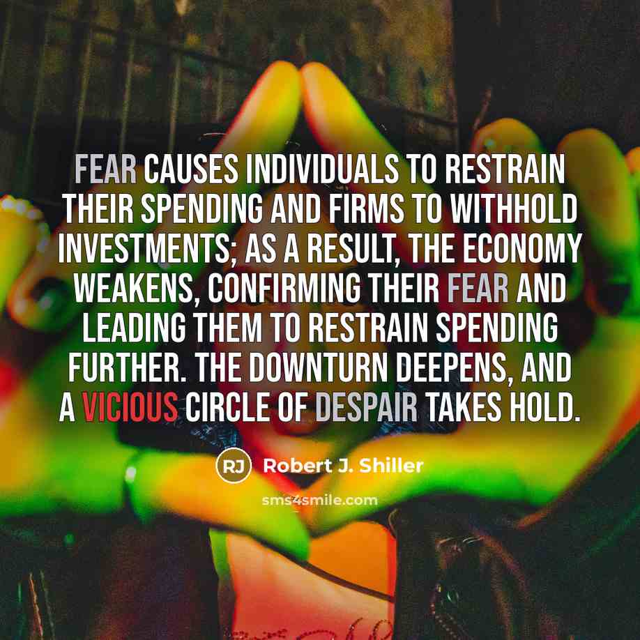 “Fear causes individuals to restrain their spending and firms to withhold investments; as a result, the economy weakens, confirming their fear and leading them to restrain spending further. The downturn deepens, and a vicious circle of despair takes hold.” quote by Robert J. Shiller