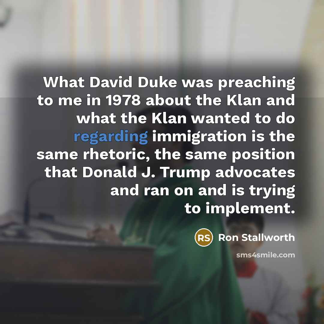“What David Duke was preaching to me in 1978 about the Klan and what the Klan wanted to do regarding immigration is the same rhetoric, the same position that Donald J. Trump advocates and ran on and is trying to implement.” quote by Ron Stallworth