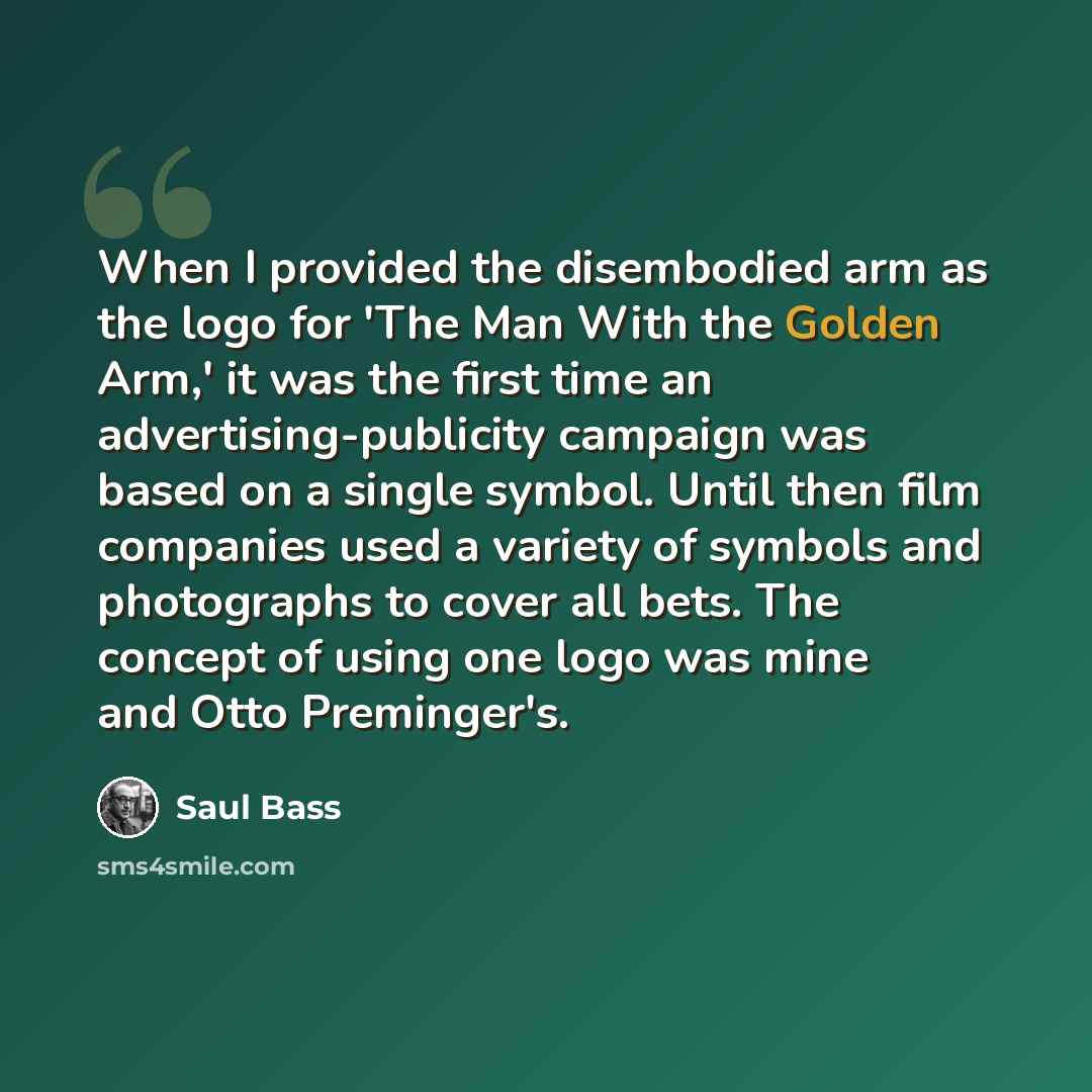 “When I provided the disembodied arm as the logo for 'The Man With the Golden Arm,' it was the first time an advertising-publicity campaign was based on a single symbol. Until then film companies used a variety of symbols and photographs to cover all bets. The concept of using one logo was mine and…” quote by Saul Bass