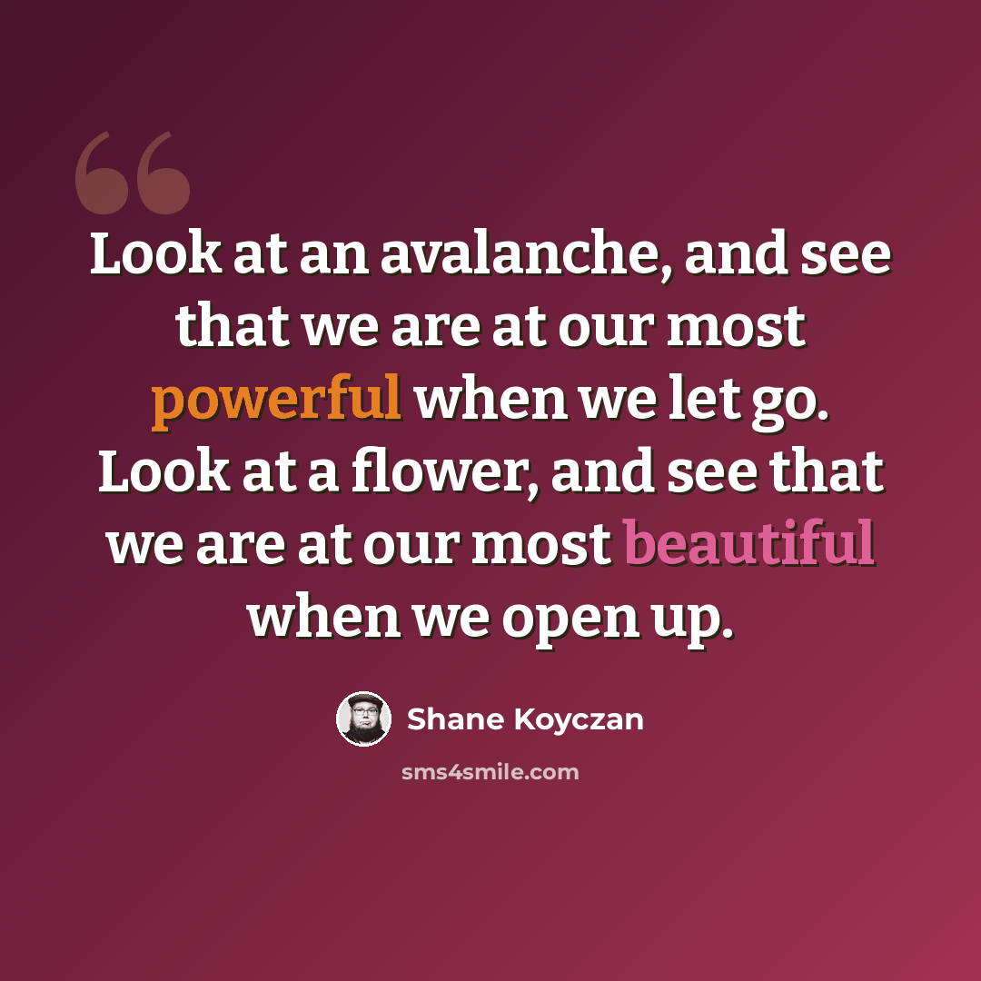 “Look at an avalanche, and see that we are at our most powerful when we let go. Look at a flower, and see that we are at our most beautiful when we open up.” quote by Shane Koyczan