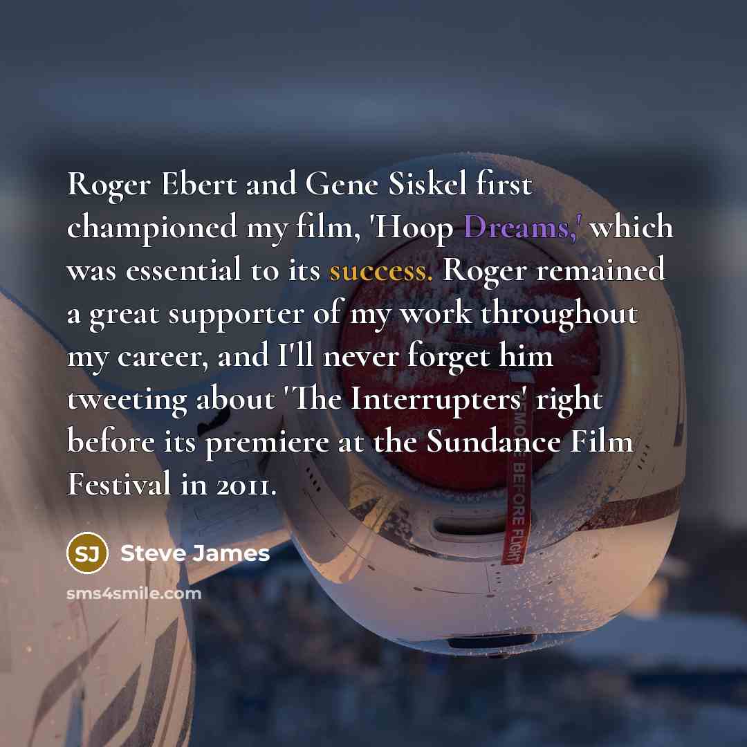 “Roger Ebert and Gene Siskel first championed my film, 'Hoop Dreams,' which was essential to its success. Roger remained a great supporter of my work throughout my career, and I'll never forget him tweeting about 'The Interrupters' right before its premiere at the Sundance Film Festival in 2011.” quote by Steve James
