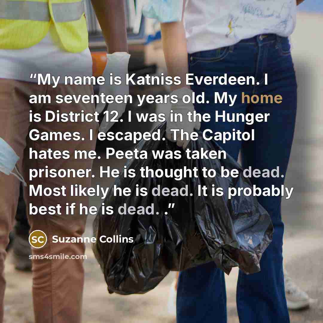 “My name is Katniss Everdeen. I am seventeen years old. My home is District 12. I was in the Hunger Games. I escaped. The Capitol hates me. Peeta was taken prisoner. He is thought to be dead. Most likely he is dead. It is probably best if he is dead. .” quote by Suzanne Collins