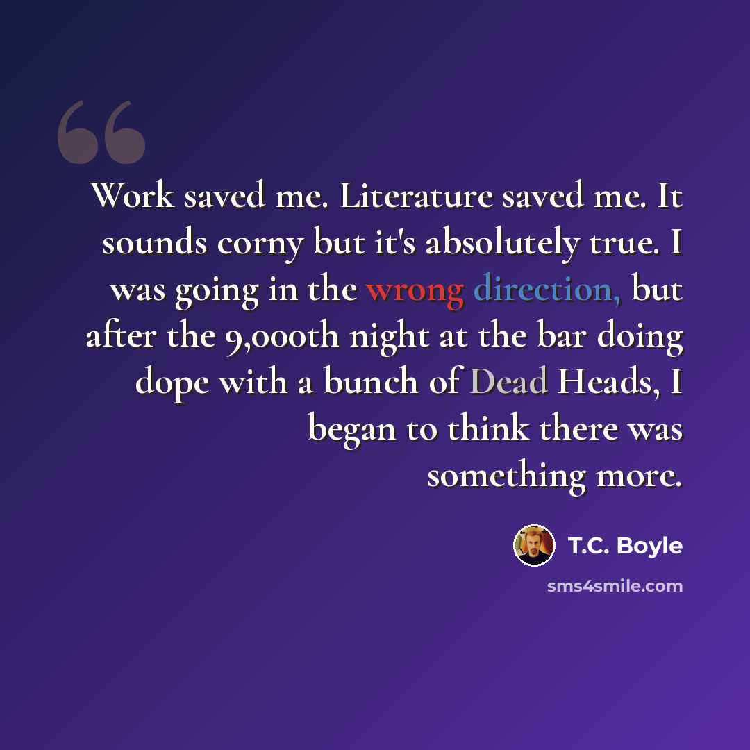 “Work saved me. Literature saved me. It sounds corny but it's absolutely true. I was going in the wrong direction, but after the 9,000th night at the bar doing dope with a bunch of Dead Heads, I began to think there was something more.” quote by T.C. Boyle