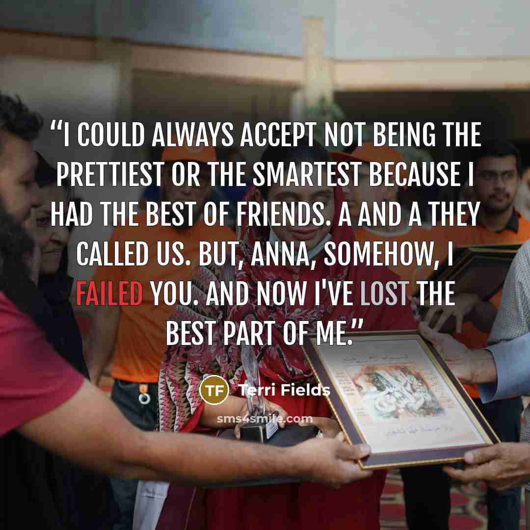 “I could always accept not being the prettiest or the smartest Because I had the best of friends. A and A they called us. But, Anna, somehow, I failed you. And now I've lost the best part of Me.” quote by Terri Fields