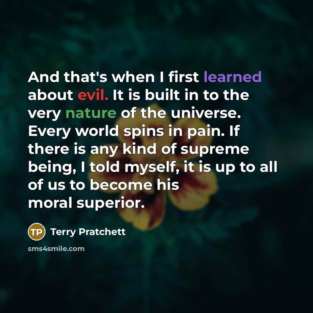 “And that's when I first learned about evil. It is built in to the very nature of the universe. Every world spins in pain. If there is any kind of supreme being, I told myself, it is up to all of us to become his moral superior.” quote by Terry Pratchett