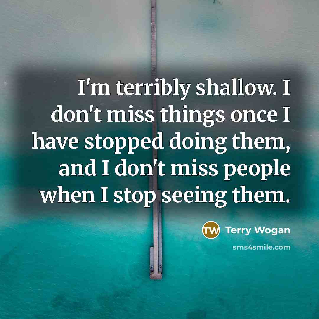 “I'm terribly shallow. I don't miss things once I have stopped doing them, and I don't miss people when I stop seeing them.” quote by Terry Wogan