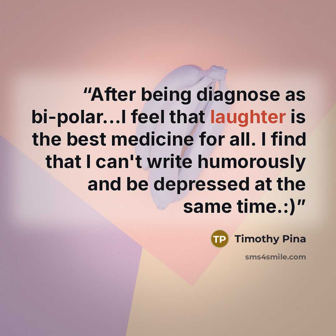 “After being diagnose as bi-polar...I feel that laughter is the best medicine for all. I find that I can't write humorously and be depressed at the same time.:)” quote by Timothy Pina