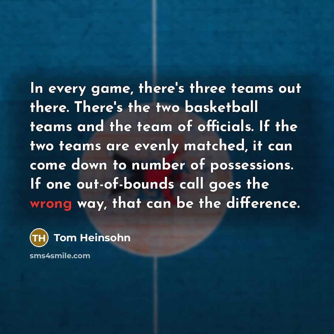 “In every game, there's three teams out there. There's the two basketball teams and the team of officials. If the two teams are evenly matched, it can come down to number of possessions. If one out-of-bounds call goes the wrong way, that can be the difference.” quote by Tom Heinsohn