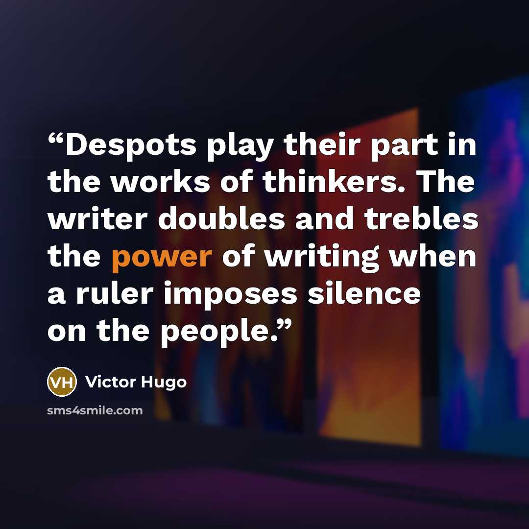 “Despots play their part in the works of thinkers. The writer doubles and trebles the power of writing when a ruler imposes silence on the people.” quote by Victor Hugo