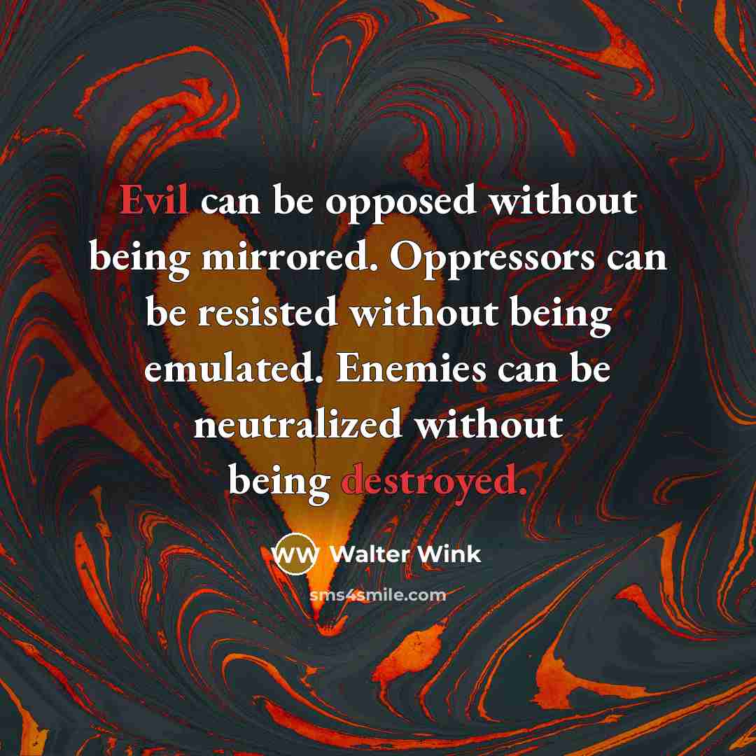 “Evil can be opposed without being mirrored. Oppressors can be resisted without being emulated. Enemies can be neutralized without being destroyed.” quote by Walter Wink