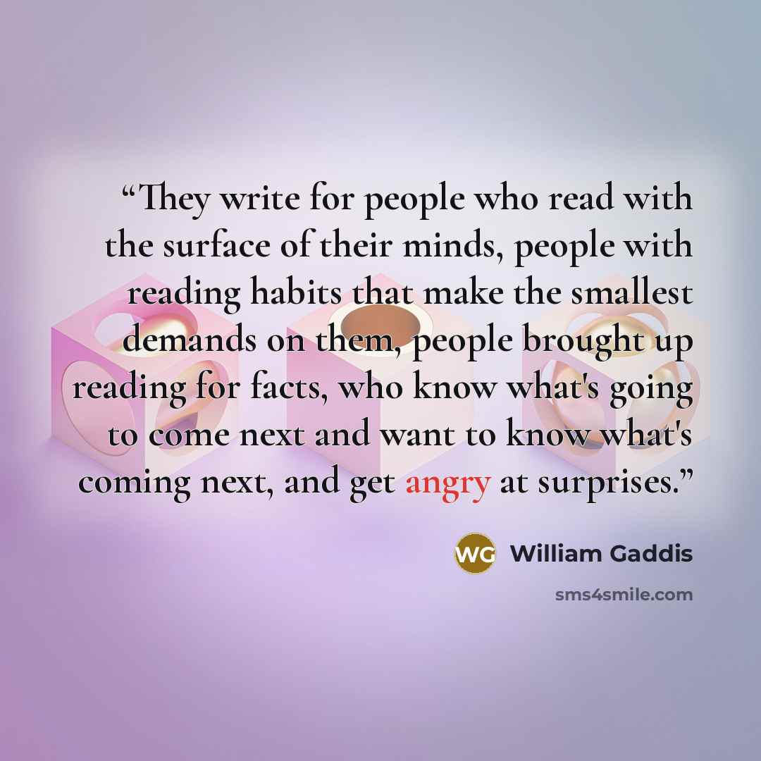 “They write for people who read with the surface of their minds, people with reading habits that make the smallest demands on them, people brought up reading for facts, who know what's going to come next and want to know what's coming next, and get angry at surprises.” quote by William Gaddis