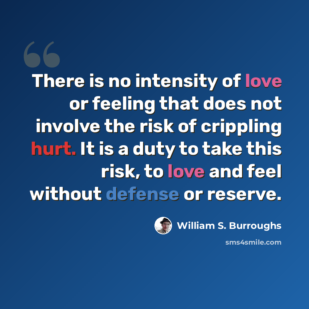 “There is no intensity of love or feeling that does not involve the risk of crippling hurt. It is a duty to take this risk, to love and feel without defense or reserve.” quote by William S. Burroughs