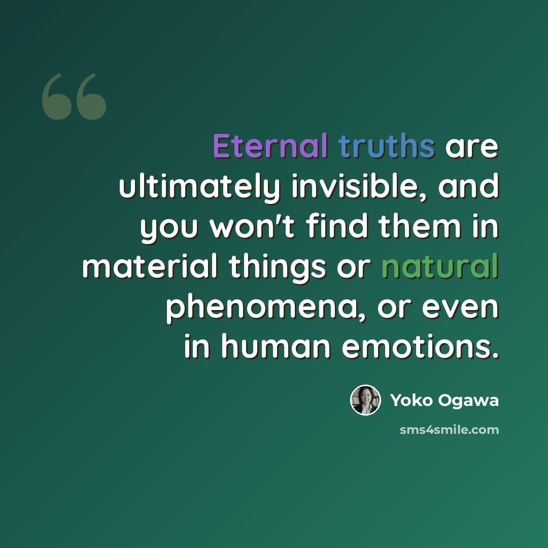 “Eternal truths are ultimately invisible, and you won't find them in material things or natural phenomena, or even in human emotions.” quote by Yoko Ogawa