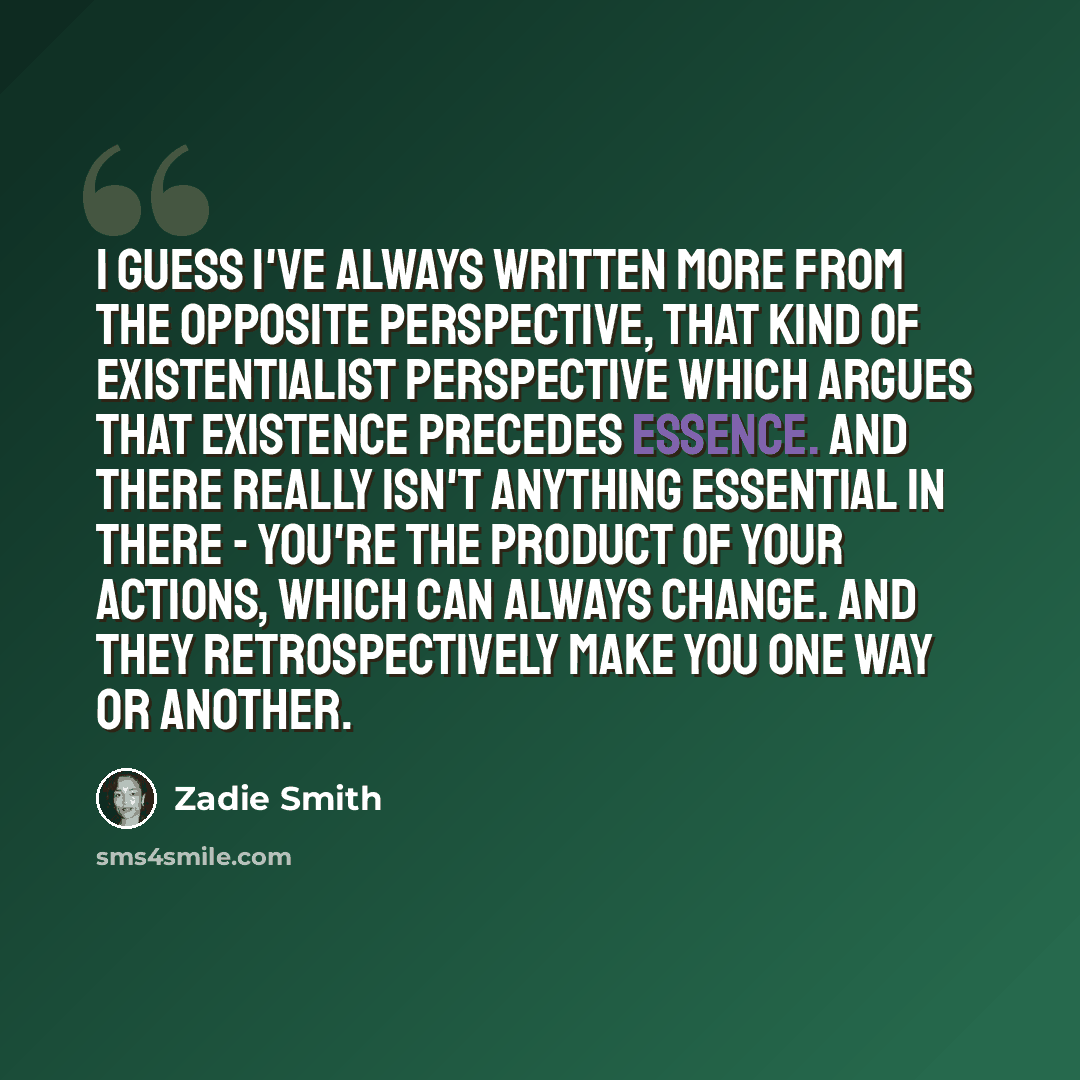 “I guess I've always written more from the opposite perspective, that kind of existentialist perspective which argues that existence precedes essence. And there really isn't anything essential in there - you're the product of your actions, which can always change. And they retrospectively make you…” quote by Zadie Smith