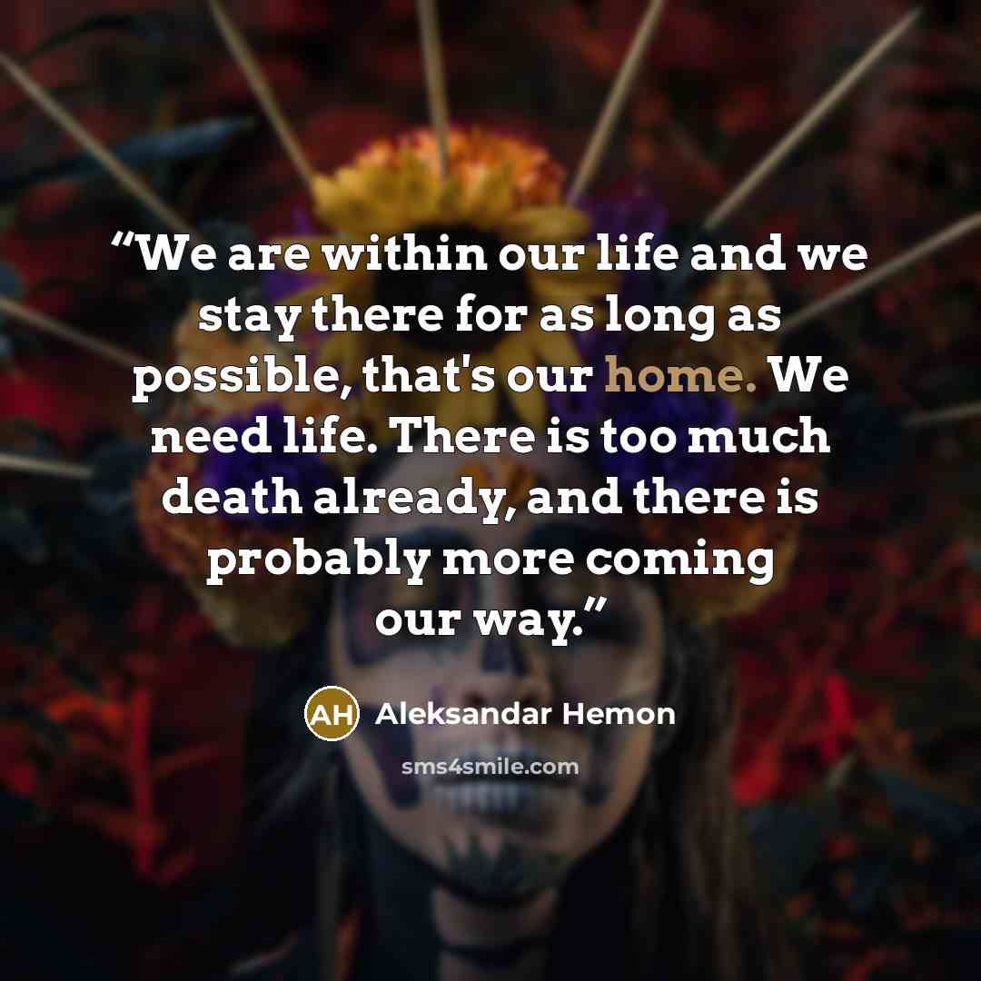 “We are within our life and we stay there for as long as possible, that's our home. We need life. There is too much death already, and there is probably more coming our way.” quote by Aleksandar Hemon