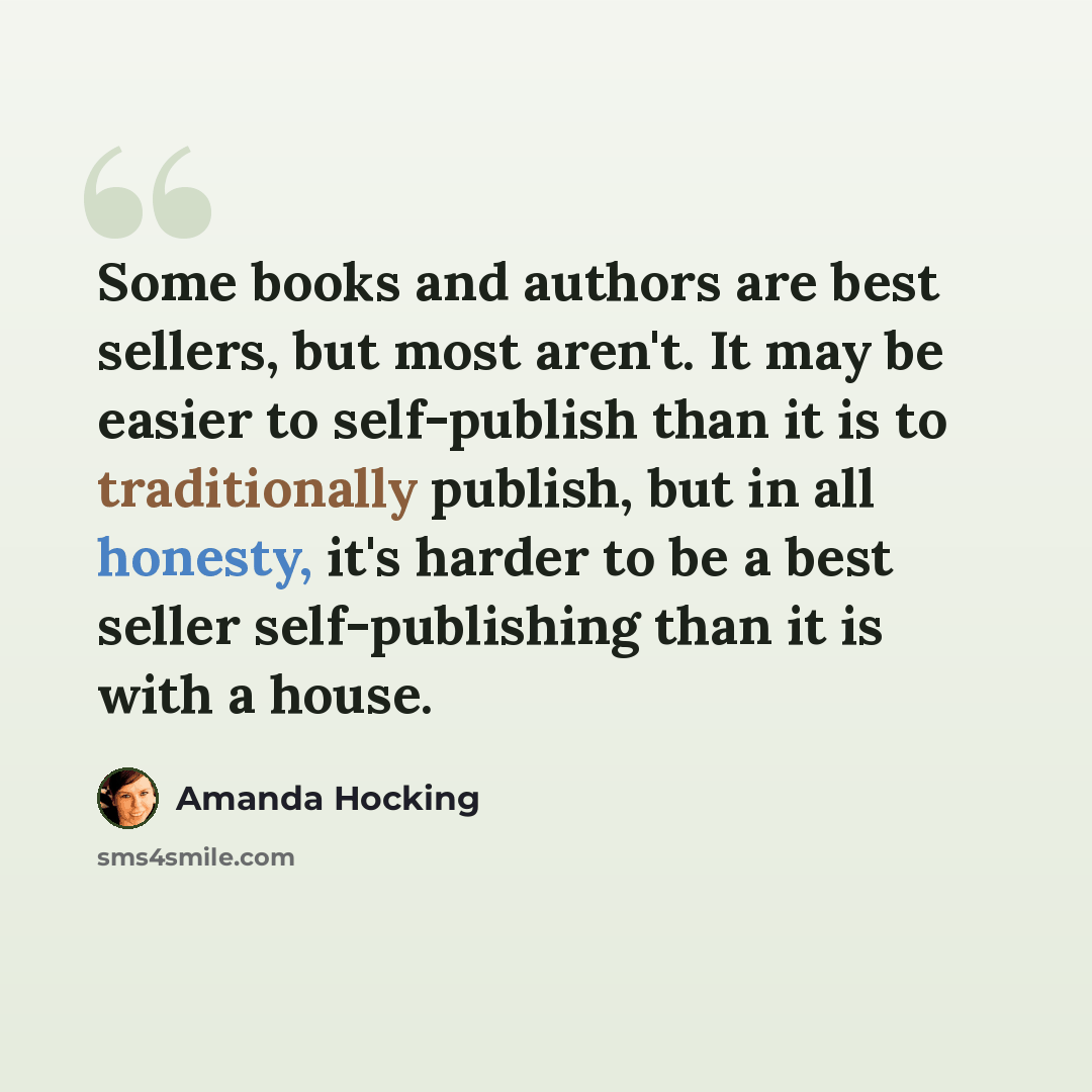 “Some books and authors are best sellers, but most aren't. It may be easier to self-publish than it is to traditionally publish, but in all honesty, it's harder to be a best seller self-publishing than it is with a house.” quote by Amanda Hocking