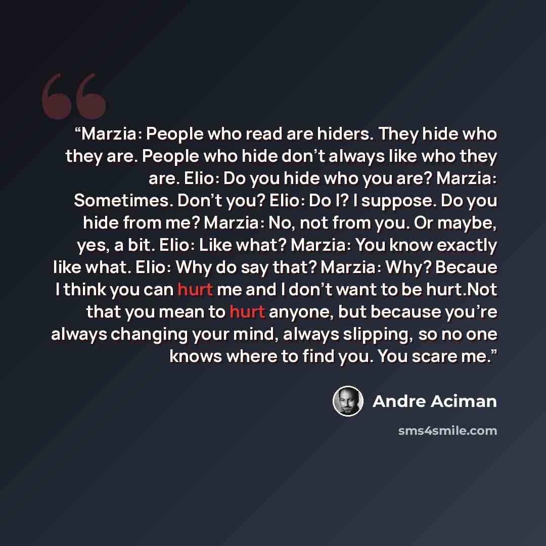 “Marzia: People who read are hiders. They hide who they are. People who hide don't always like who they are. Elio: Do you hide who you are? Marzia: Sometimes. Don't you? Elio: Do I? I suppose. Do you hide from me? Marzia: No, not from you. Or maybe, yes, a bit. Elio: Like what? Marzia: You know…” quote by André Aciman