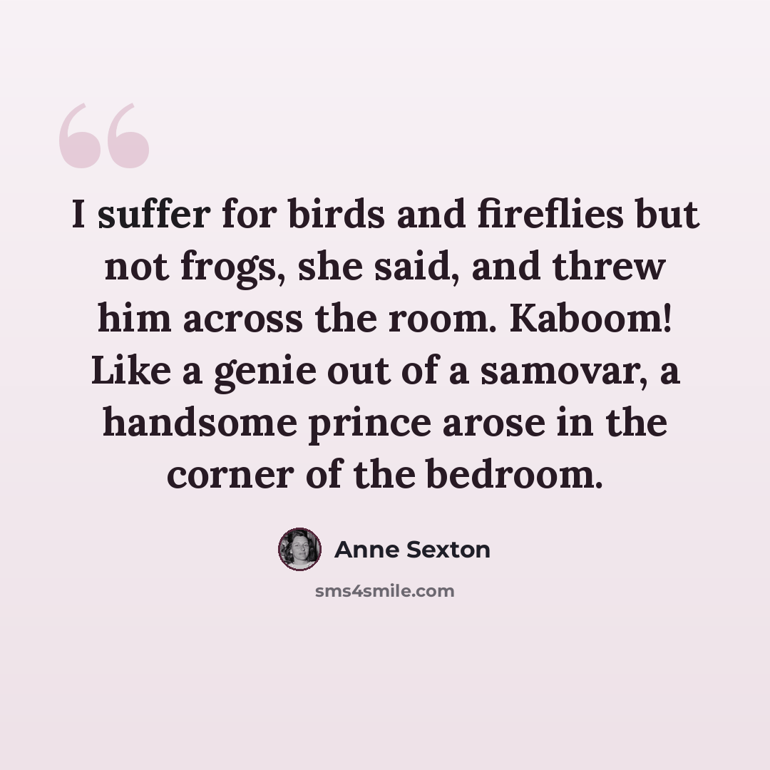 “I suffer for birds and fireflies but not frogs, she said, and threw him across the room. Kaboom! Like a genie out of a samovar, a handsome prince arose in the corner of the bedroom.” quote by Anne Sexton