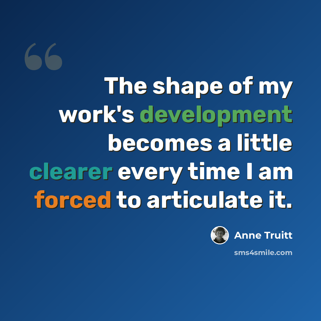 “The shape of my work's development becomes a little clearer every time I am forced to articulate it.” quote by Anne Truitt