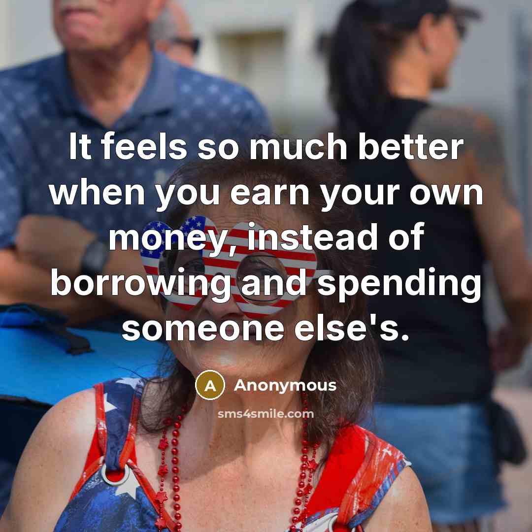 “It feels so much better when you earn your own money, instead of borrowing and spending someone else's.” quote by Anonymous