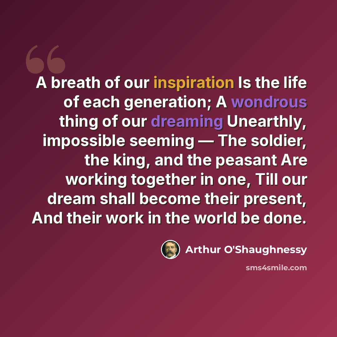 “A breath of our inspiration Is the life of each generation; A wondrous thing of our dreaming Unearthly, impossible seeming — The soldier, the king, and the peasant Are working together in one, Till our dream shall become their present, And their work in the world be done.” quote by Arthur O'Shaughnessy