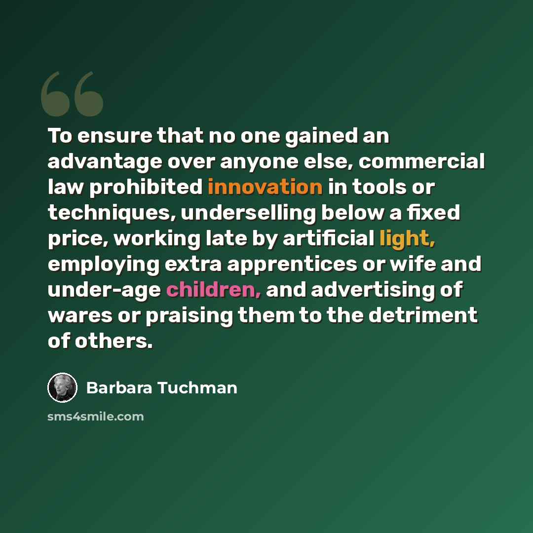 “To ensure that no one gained an advantage over anyone else, commercial law prohibited innovation in tools or techniques, underselling below a fixed price, working late by artificial light, employing extra apprentices or wife and under-age children, and advertising of wares or praising them to the…” quote by Barbara Tuchman