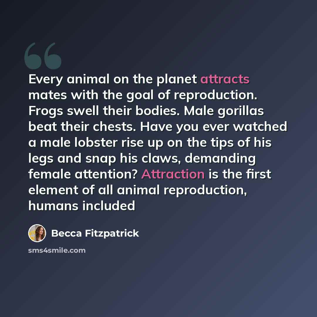 “Every animal on the planet attracts mates with the goal of reproduction. Frogs swell their bodies. Male gorillas beat their chests. Have you ever watched a male lobster rise up on the tips of his legs and snap his claws, demanding female attention? Attraction is the first element of all animal…” quote by Becca Fitzpatrick