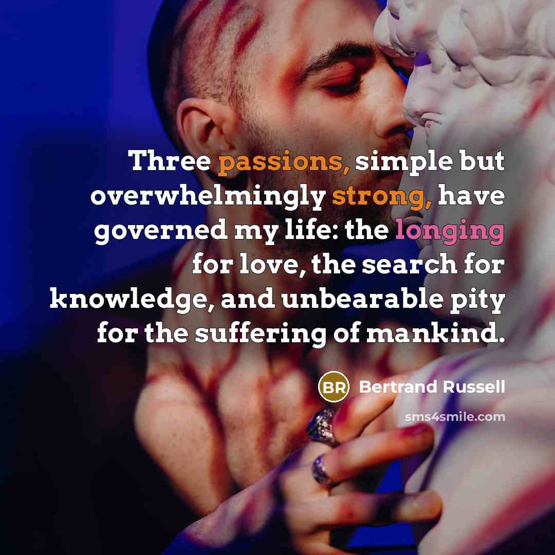 “Three passions, simple but overwhelmingly strong, have governed my life: the longing for love, the search for knowledge, and unbearable pity for the suffering of mankind.” quote by Bertrand Russell