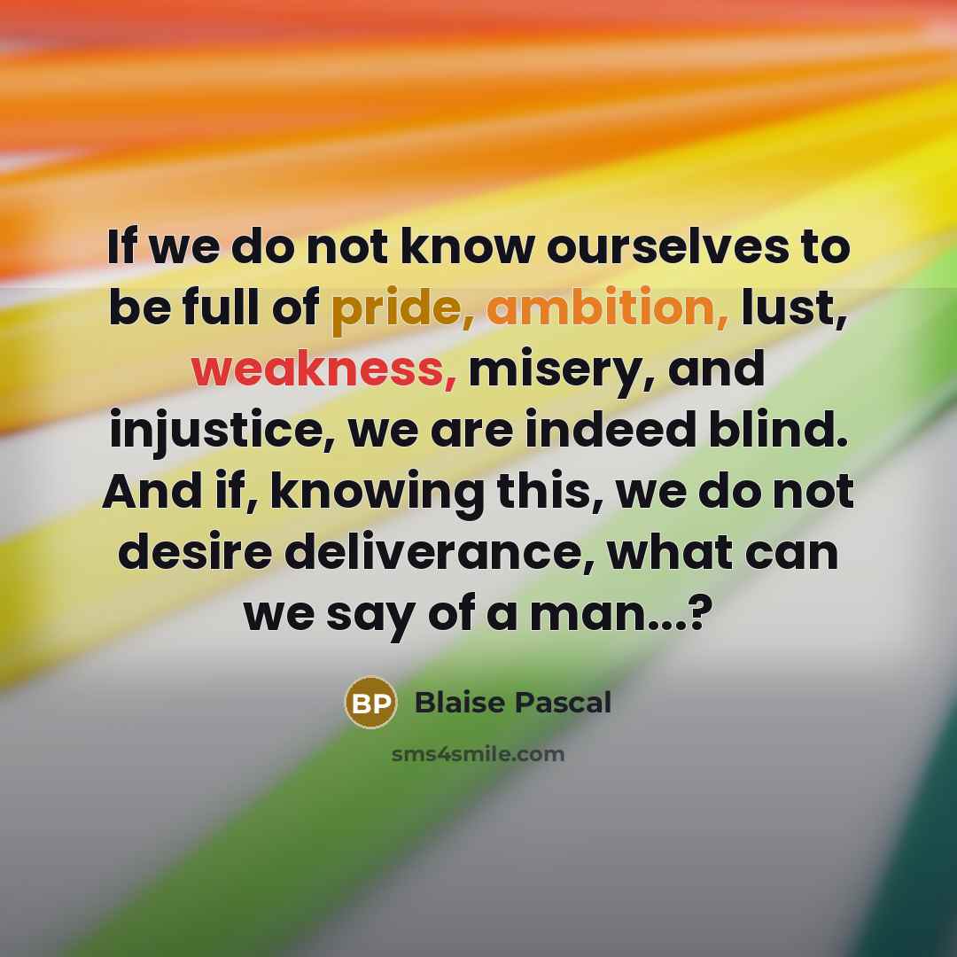 “If we do not know ourselves to be full of pride, ambition, lust, weakness, misery, and injustice, we are indeed blind. And if, knowing this, we do not desire deliverance, what can we say of a man...?” quote by Blaise Pascal